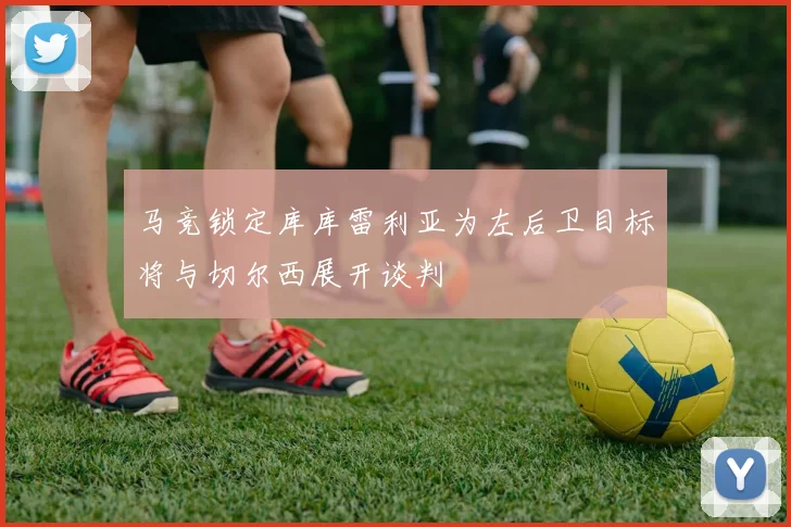 马竞锁定库库雷利亚为左后卫目标将与切尔西展开谈判