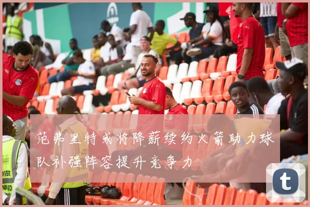 范弗里特或将降薪续约火箭助力球队补强阵容提升竞争力
