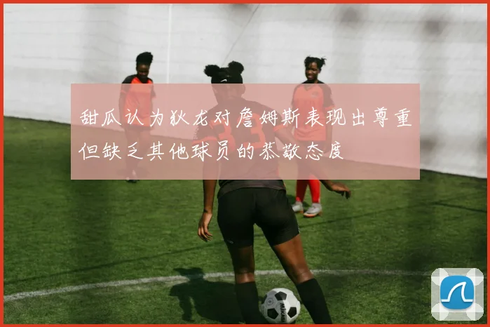 甜瓜认为狄龙对詹姆斯表现出尊重但缺乏其他球员的恭敬态度