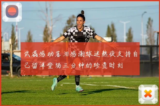 武磊感动落泪感谢球迷熬夜支持自己留洋登场三分钟的珍贵时刻