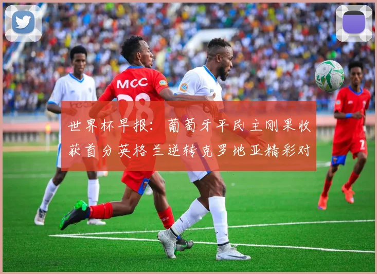 世界杯早报：葡萄牙平民主刚果收获首分英格兰逆转克罗地亚精彩对决