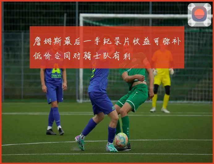 詹姆斯最后一季纪录片收益可弥补低价合同对骑士队有利