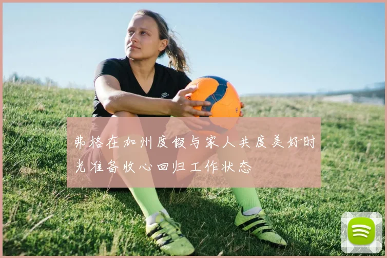 弗格在加州度假与家人共度美好时光准备收心回归工作状态