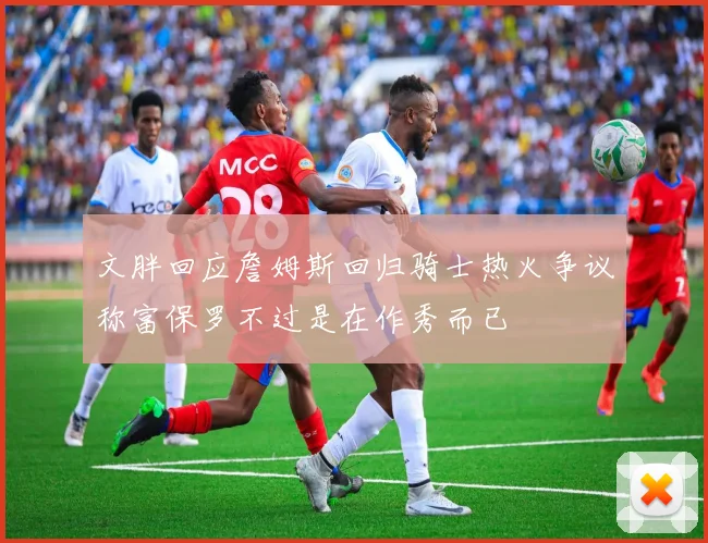 文胖回应詹姆斯回归骑士热火争议称富保罗不过是在作秀而已