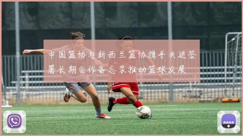 中国篮协与新西兰篮协携手共进签署长期合作备忘录推动篮球发展