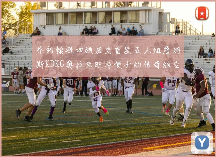 乔约翰逊回顾历史首发五人组詹姆斯KDKG奥拉朱旺与便士的传奇组合