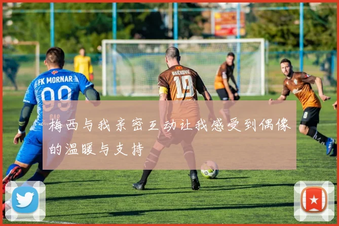梅西与我亲密互动让我感受到偶像的温暖与支持