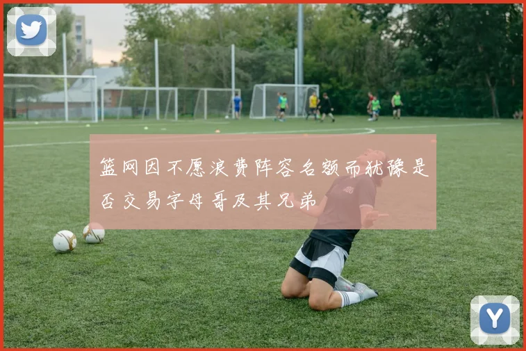 篮网因不愿浪费阵容名额而犹豫是否交易字母哥及其兄弟
