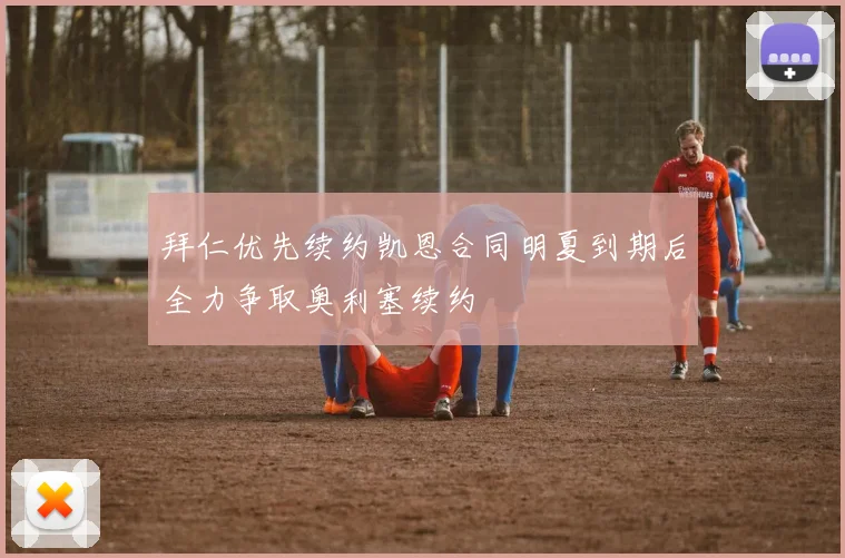拜仁优先续约凯恩合同明夏到期后全力争取奥利塞续约